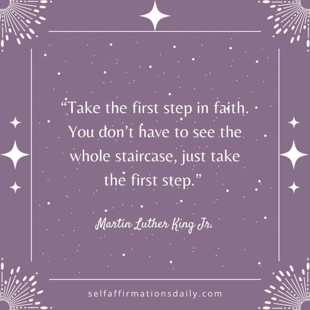 "Take the first step in faith. You don't have to see the whole staircase, just take the first step." - Martin Luther King Jr.