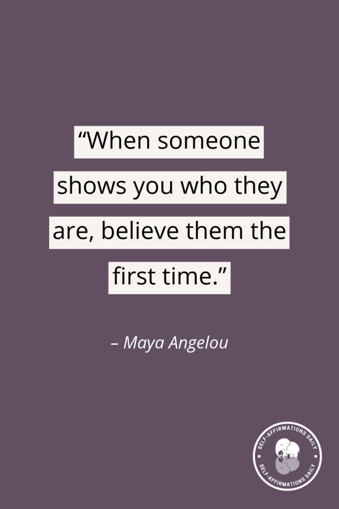 "When someone shows you who they are, believe them the first time." – Maya Angelou