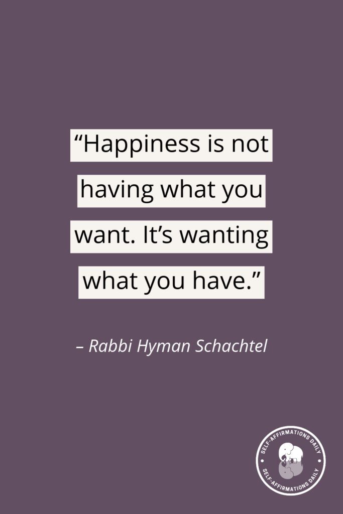 "Happiness is not having what you want. It's wanting what you have." - Rabbi Hyman Schachtel