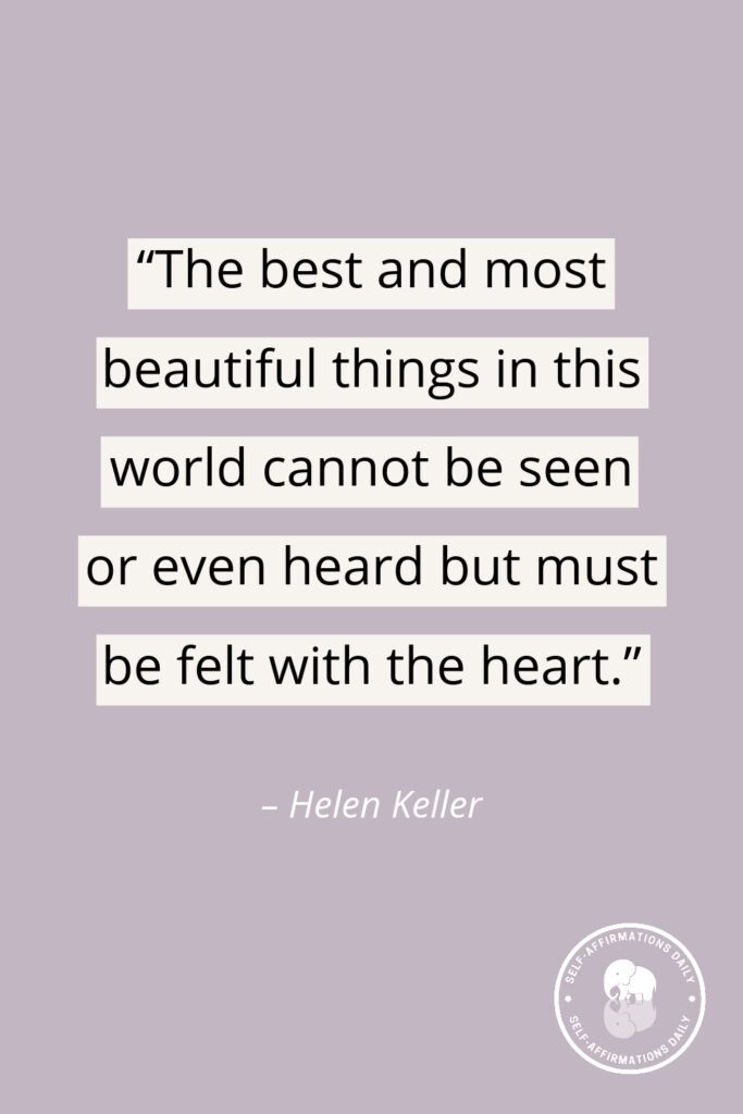 "The best and most beautiful things in this world cannot be seen or even heard but must be felt with the heart." - Helen Keller
