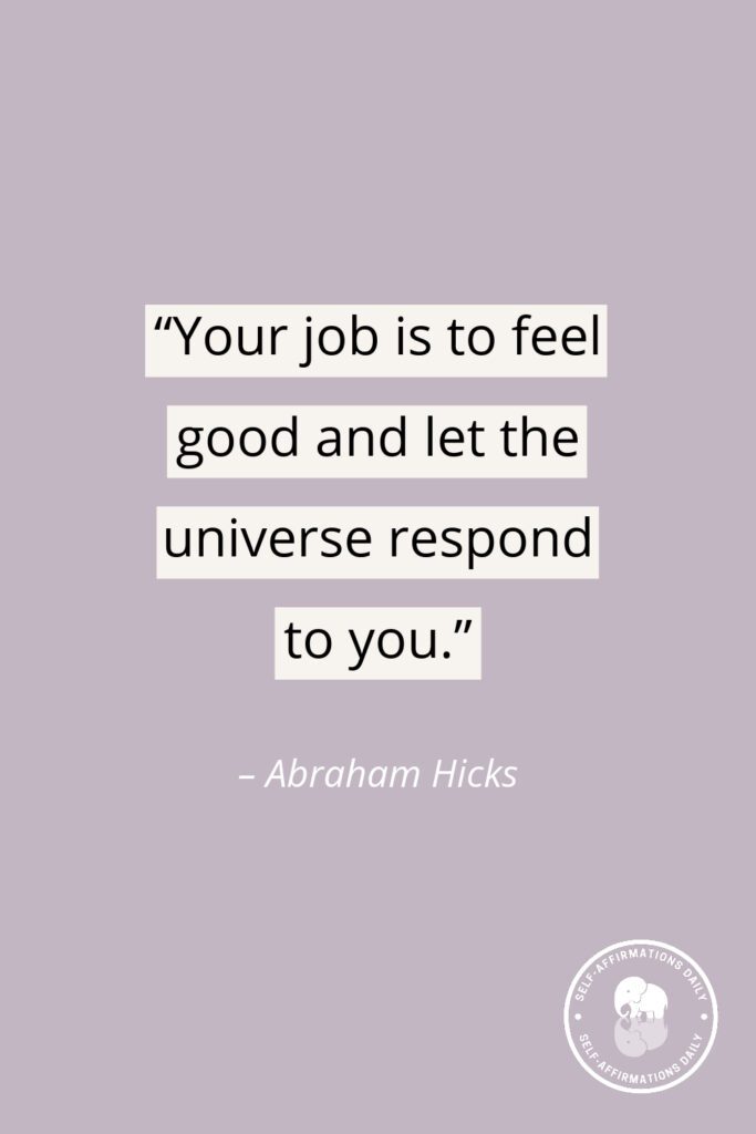 "Your job is to feel good and let the universe respond to you." - Abraham Hicks