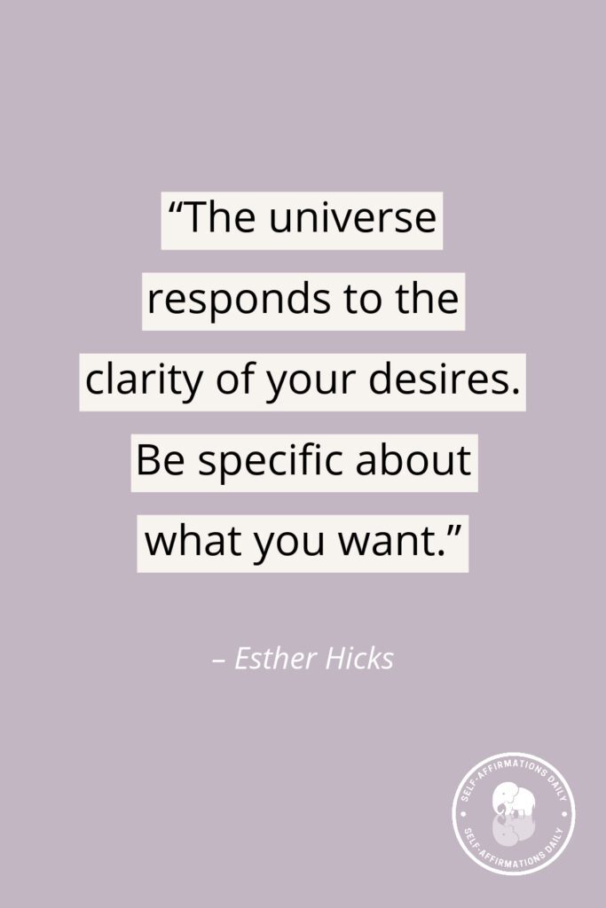 "The universe responds to the clarity of your desires. Be specific about what you want." - Esther Hicks