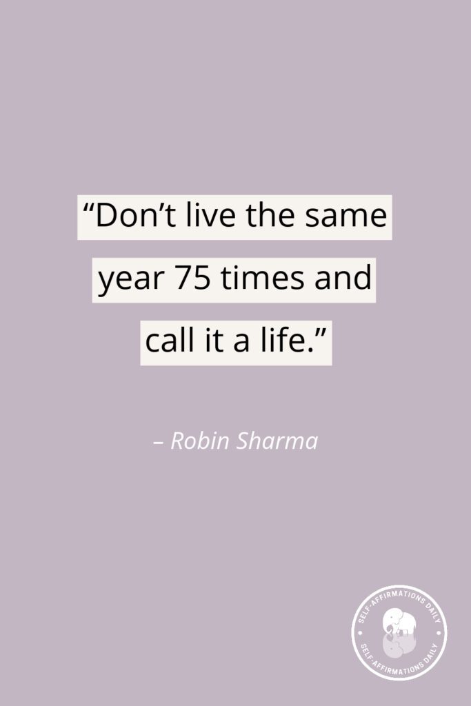 “Don’t live the same year 75 times and call it a life.” – Robin Sharma